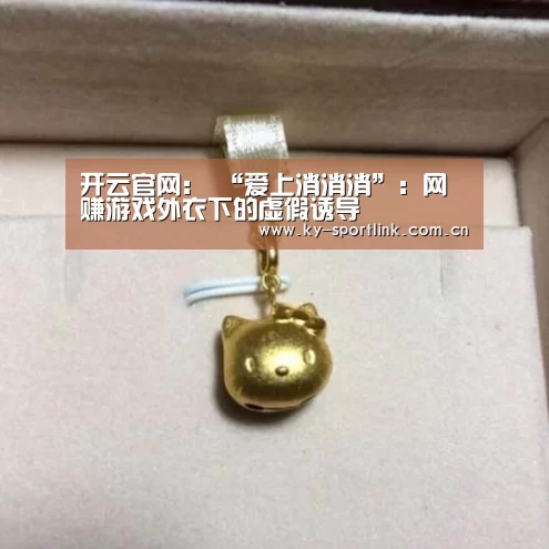 开云官网：
“爱上消消消”：网赚游戏外衣下的虚假诱导
